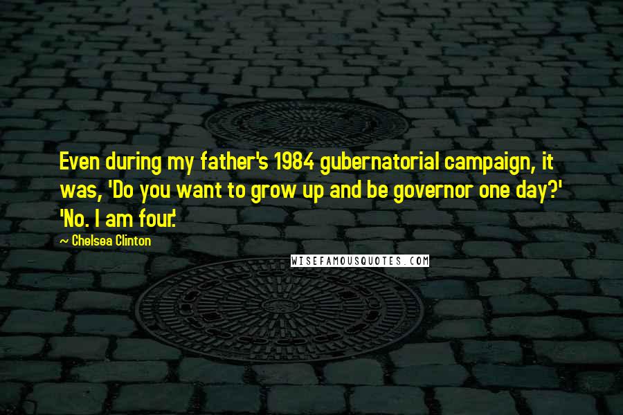 Chelsea Clinton Quotes: Even during my father's 1984 gubernatorial campaign, it was, 'Do you want to grow up and be governor one day?' 'No. I am four.'