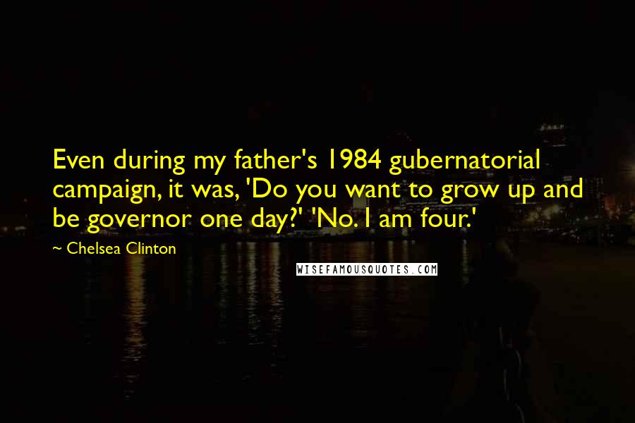 Chelsea Clinton Quotes: Even during my father's 1984 gubernatorial campaign, it was, 'Do you want to grow up and be governor one day?' 'No. I am four.'