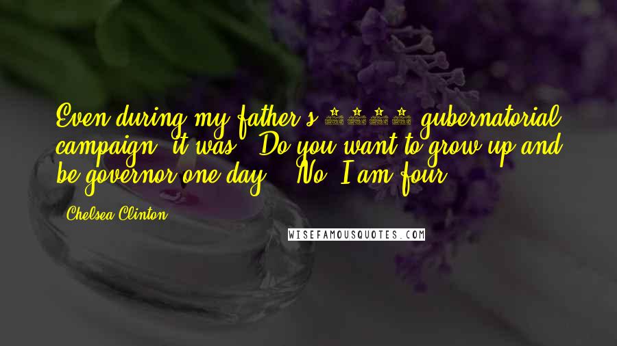 Chelsea Clinton Quotes: Even during my father's 1984 gubernatorial campaign, it was, 'Do you want to grow up and be governor one day?' 'No. I am four.'