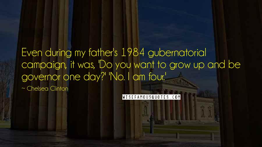 Chelsea Clinton Quotes: Even during my father's 1984 gubernatorial campaign, it was, 'Do you want to grow up and be governor one day?' 'No. I am four.'