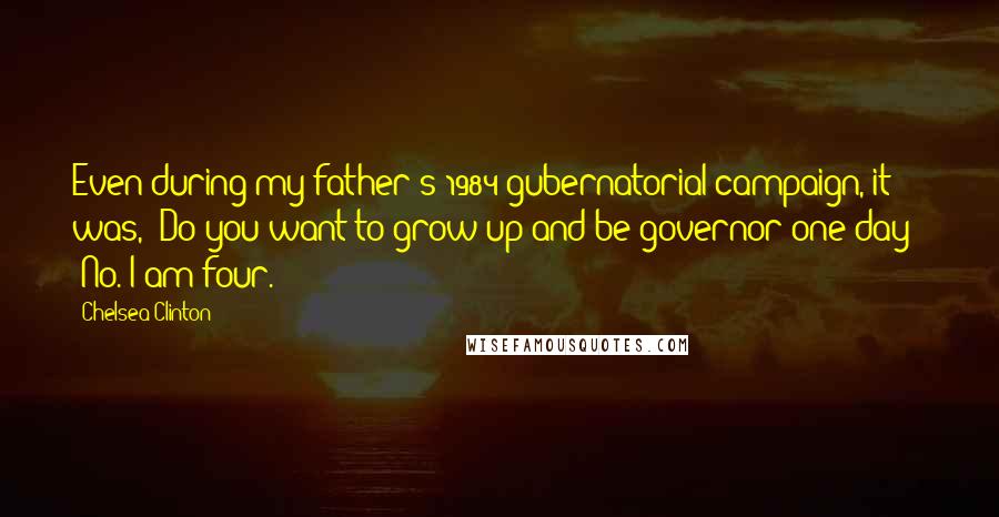Chelsea Clinton Quotes: Even during my father's 1984 gubernatorial campaign, it was, 'Do you want to grow up and be governor one day?' 'No. I am four.'