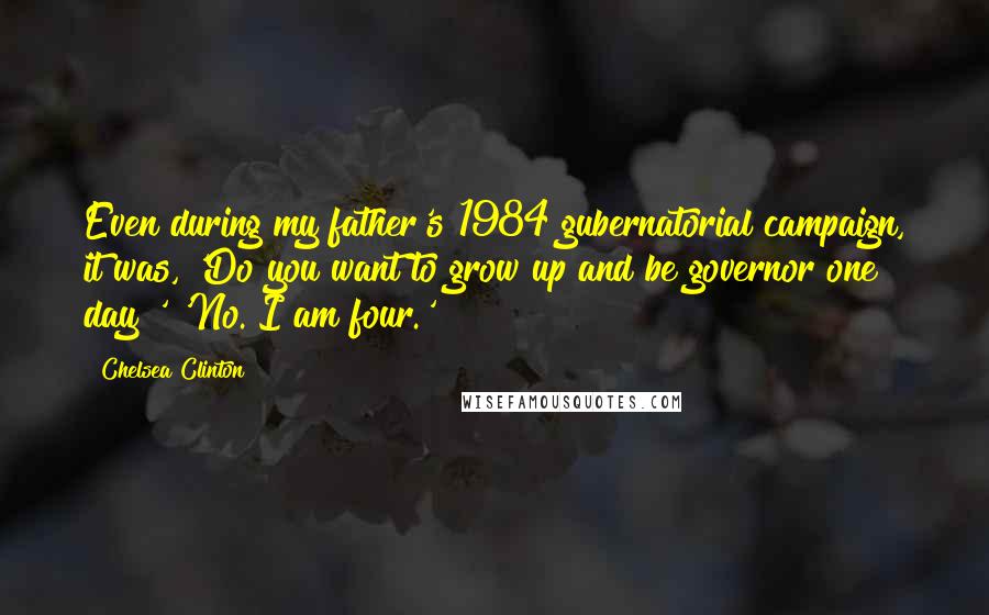 Chelsea Clinton Quotes: Even during my father's 1984 gubernatorial campaign, it was, 'Do you want to grow up and be governor one day?' 'No. I am four.'