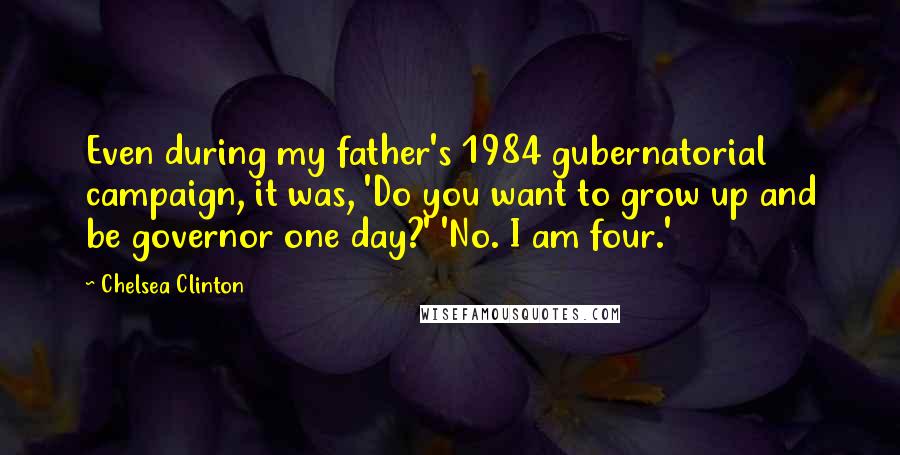 Chelsea Clinton Quotes: Even during my father's 1984 gubernatorial campaign, it was, 'Do you want to grow up and be governor one day?' 'No. I am four.'