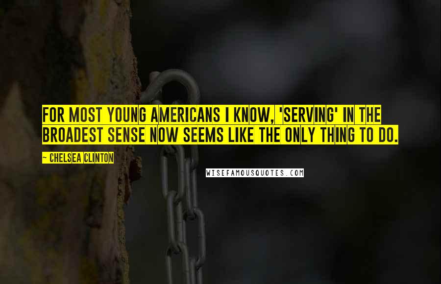 Chelsea Clinton Quotes: For most young Americans I know, 'serving' in the broadest sense now seems like the only thing to do.
