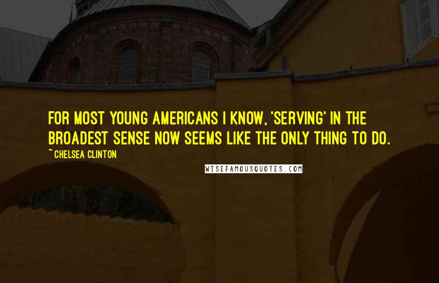 Chelsea Clinton Quotes: For most young Americans I know, 'serving' in the broadest sense now seems like the only thing to do.