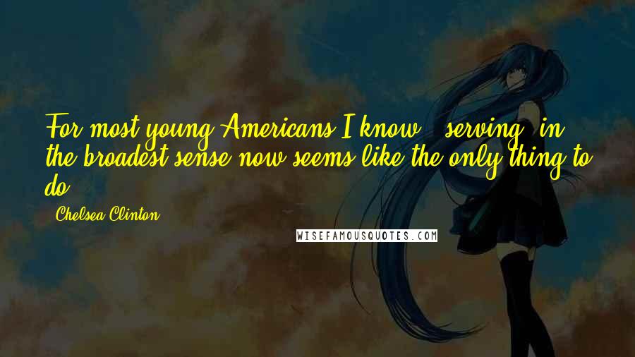 Chelsea Clinton Quotes: For most young Americans I know, 'serving' in the broadest sense now seems like the only thing to do.