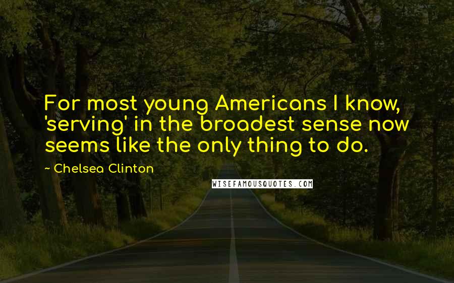 Chelsea Clinton Quotes: For most young Americans I know, 'serving' in the broadest sense now seems like the only thing to do.