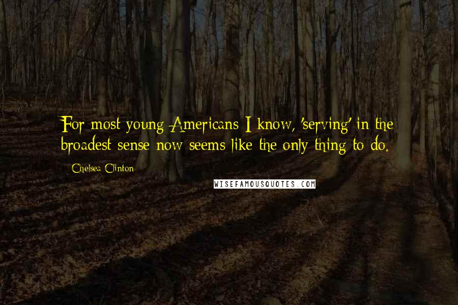 Chelsea Clinton Quotes: For most young Americans I know, 'serving' in the broadest sense now seems like the only thing to do.
