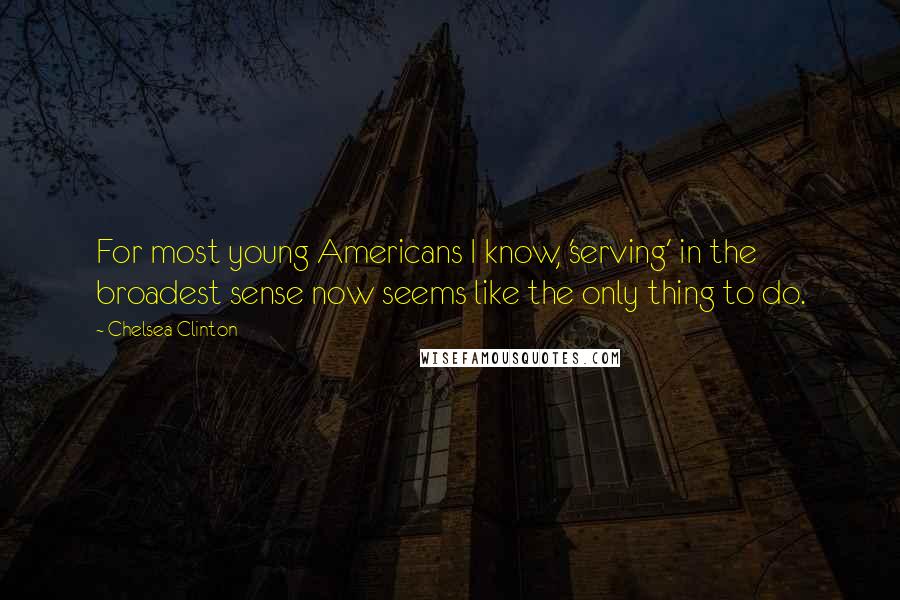 Chelsea Clinton Quotes: For most young Americans I know, 'serving' in the broadest sense now seems like the only thing to do.