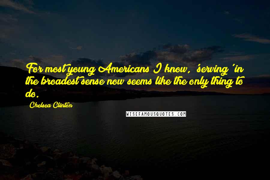 Chelsea Clinton Quotes: For most young Americans I know, 'serving' in the broadest sense now seems like the only thing to do.