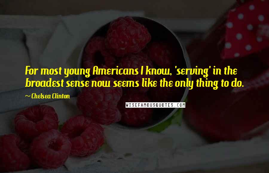 Chelsea Clinton Quotes: For most young Americans I know, 'serving' in the broadest sense now seems like the only thing to do.