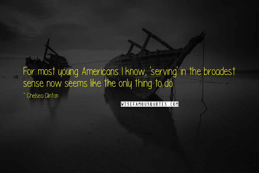 Chelsea Clinton Quotes: For most young Americans I know, 'serving' in the broadest sense now seems like the only thing to do.