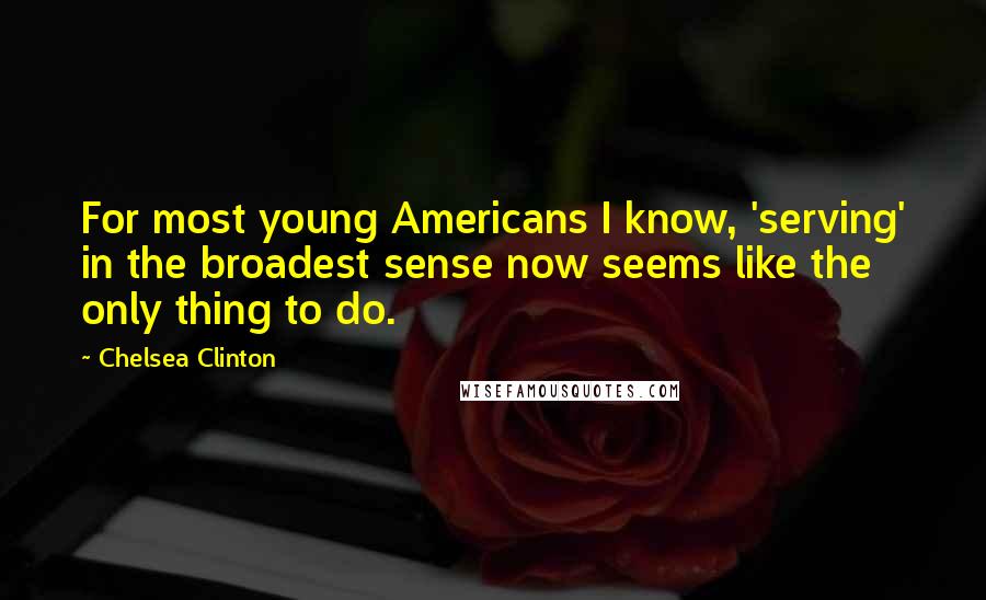 Chelsea Clinton Quotes: For most young Americans I know, 'serving' in the broadest sense now seems like the only thing to do.