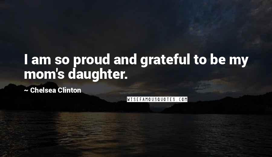 Chelsea Clinton Quotes: I am so proud and grateful to be my mom's daughter.