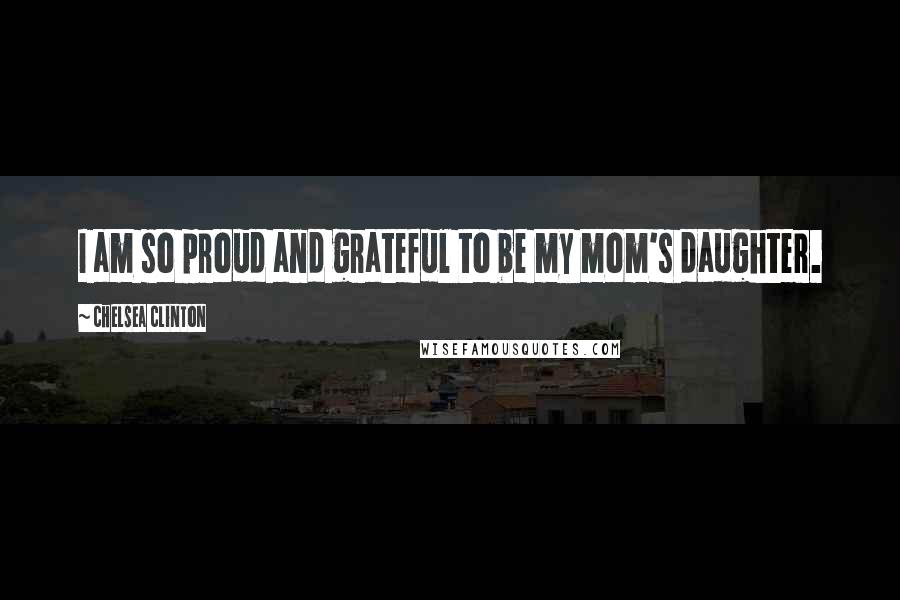 Chelsea Clinton Quotes: I am so proud and grateful to be my mom's daughter.