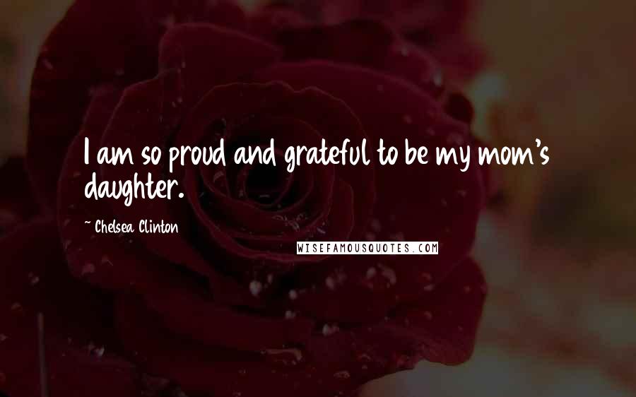 Chelsea Clinton Quotes: I am so proud and grateful to be my mom's daughter.