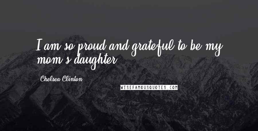Chelsea Clinton Quotes: I am so proud and grateful to be my mom's daughter.