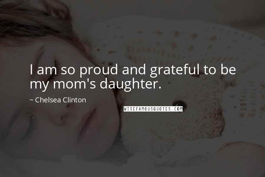 Chelsea Clinton Quotes: I am so proud and grateful to be my mom's daughter.