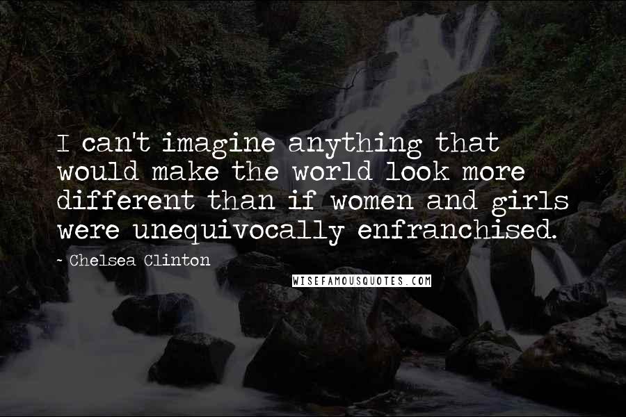 Chelsea Clinton Quotes: I can't imagine anything that would make the world look more different than if women and girls were unequivocally enfranchised.