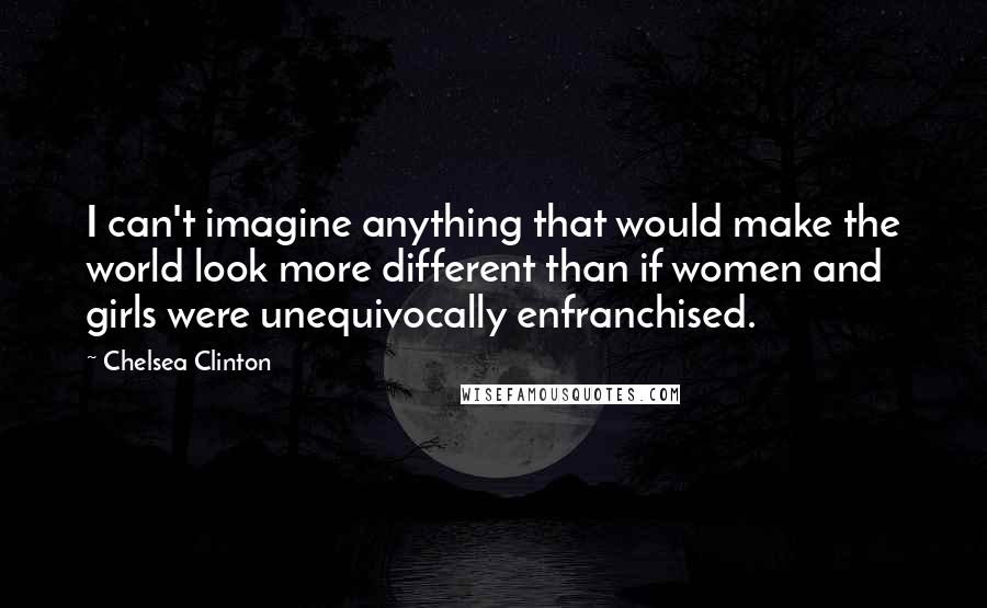 Chelsea Clinton Quotes: I can't imagine anything that would make the world look more different than if women and girls were unequivocally enfranchised.