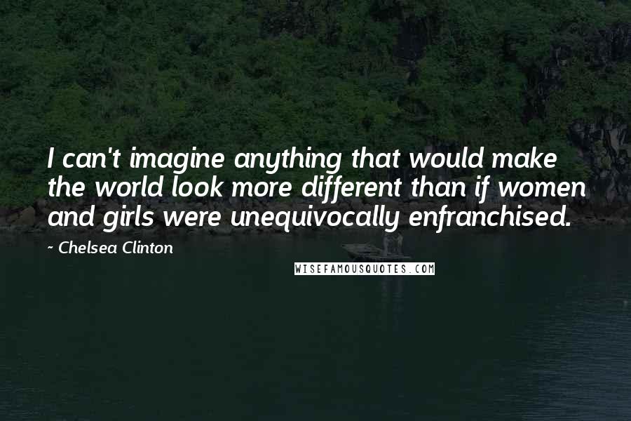 Chelsea Clinton Quotes: I can't imagine anything that would make the world look more different than if women and girls were unequivocally enfranchised.