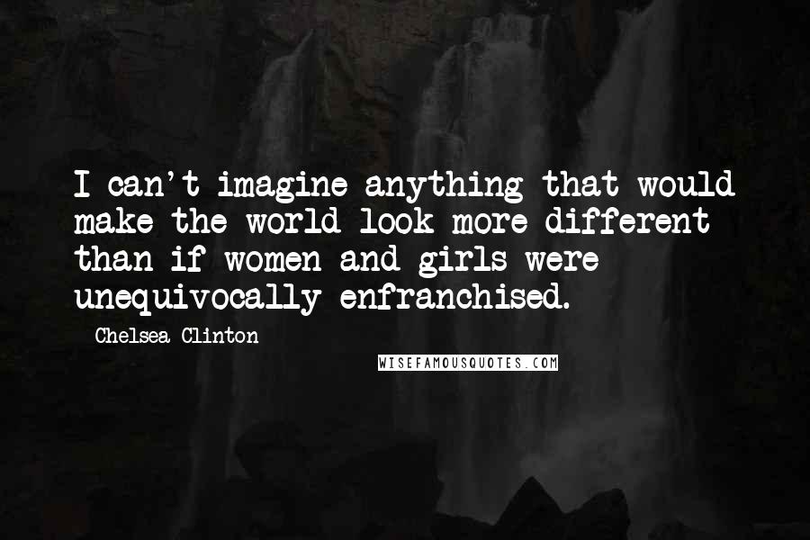 Chelsea Clinton Quotes: I can't imagine anything that would make the world look more different than if women and girls were unequivocally enfranchised.