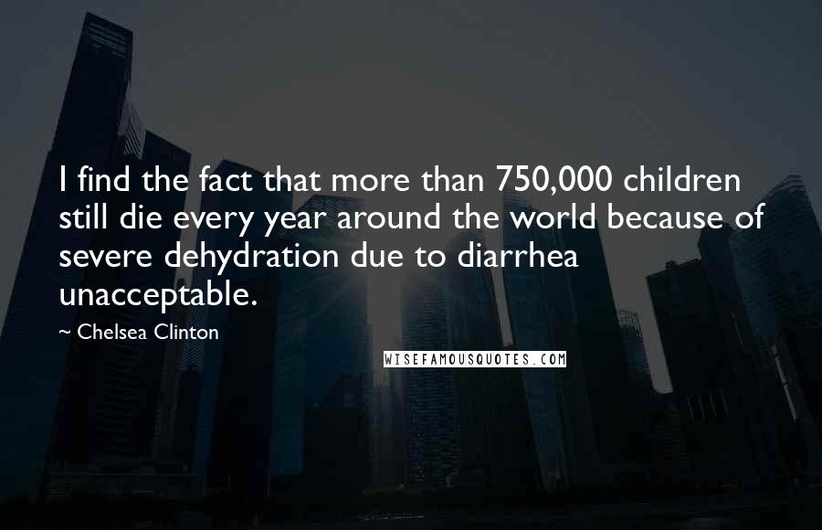 Chelsea Clinton Quotes: I find the fact that more than 750,000 children still die every year around the world because of severe dehydration due to diarrhea unacceptable.