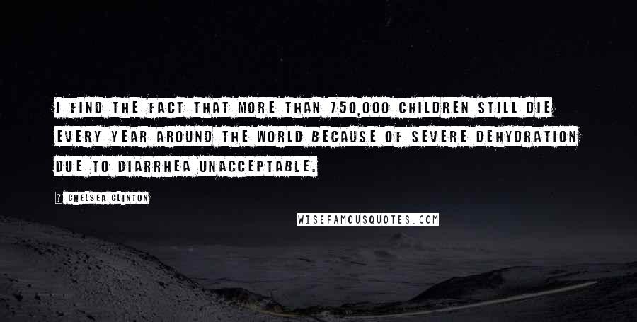 Chelsea Clinton Quotes: I find the fact that more than 750,000 children still die every year around the world because of severe dehydration due to diarrhea unacceptable.