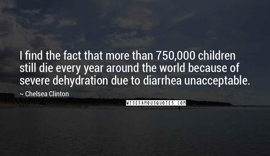 Chelsea Clinton Quotes: I find the fact that more than 750,000 children still die every year around the world because of severe dehydration due to diarrhea unacceptable.