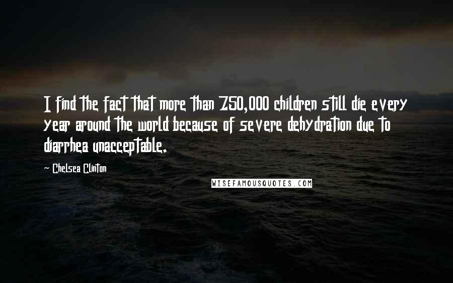 Chelsea Clinton Quotes: I find the fact that more than 750,000 children still die every year around the world because of severe dehydration due to diarrhea unacceptable.