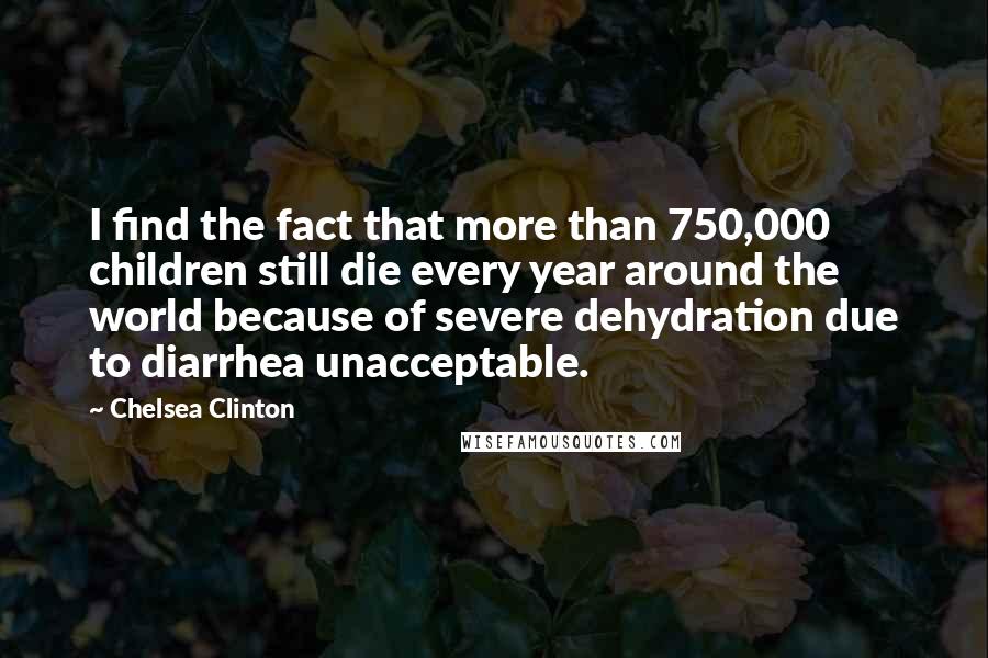 Chelsea Clinton Quotes: I find the fact that more than 750,000 children still die every year around the world because of severe dehydration due to diarrhea unacceptable.