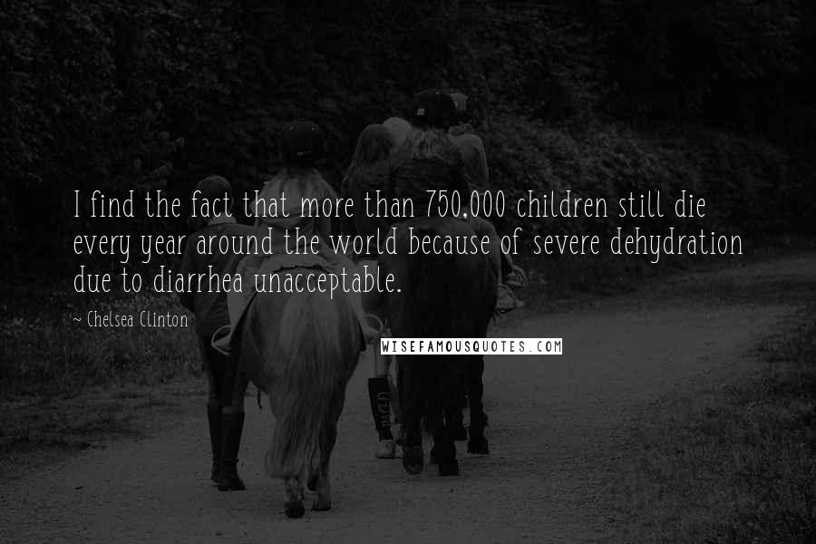 Chelsea Clinton Quotes: I find the fact that more than 750,000 children still die every year around the world because of severe dehydration due to diarrhea unacceptable.