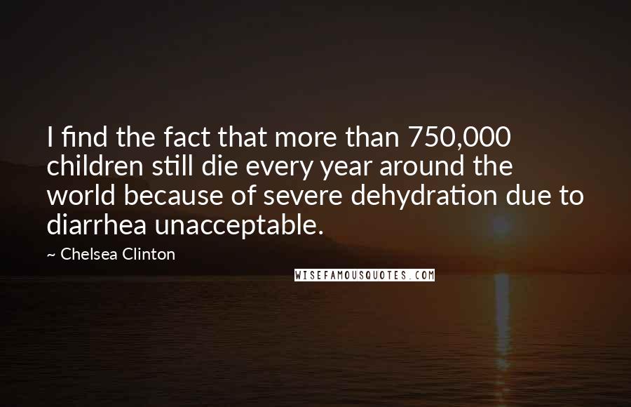 Chelsea Clinton Quotes: I find the fact that more than 750,000 children still die every year around the world because of severe dehydration due to diarrhea unacceptable.