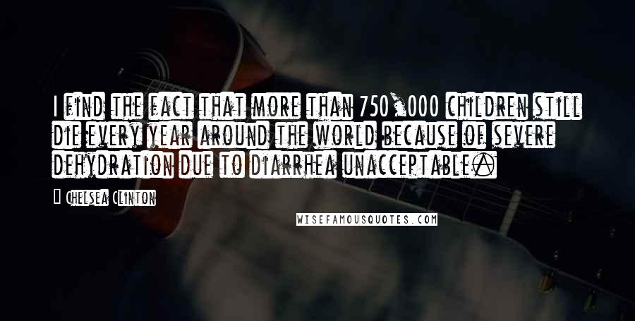 Chelsea Clinton Quotes: I find the fact that more than 750,000 children still die every year around the world because of severe dehydration due to diarrhea unacceptable.