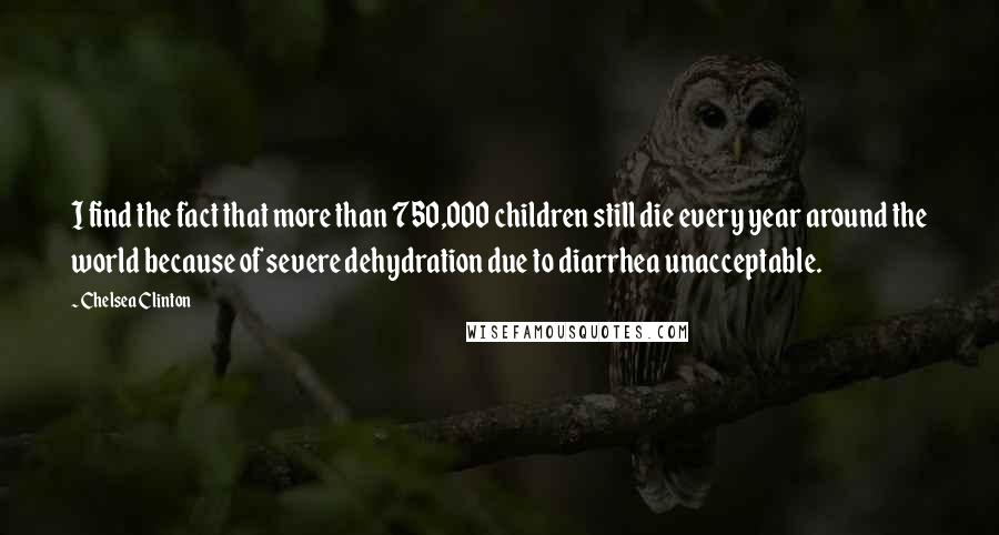 Chelsea Clinton Quotes: I find the fact that more than 750,000 children still die every year around the world because of severe dehydration due to diarrhea unacceptable.