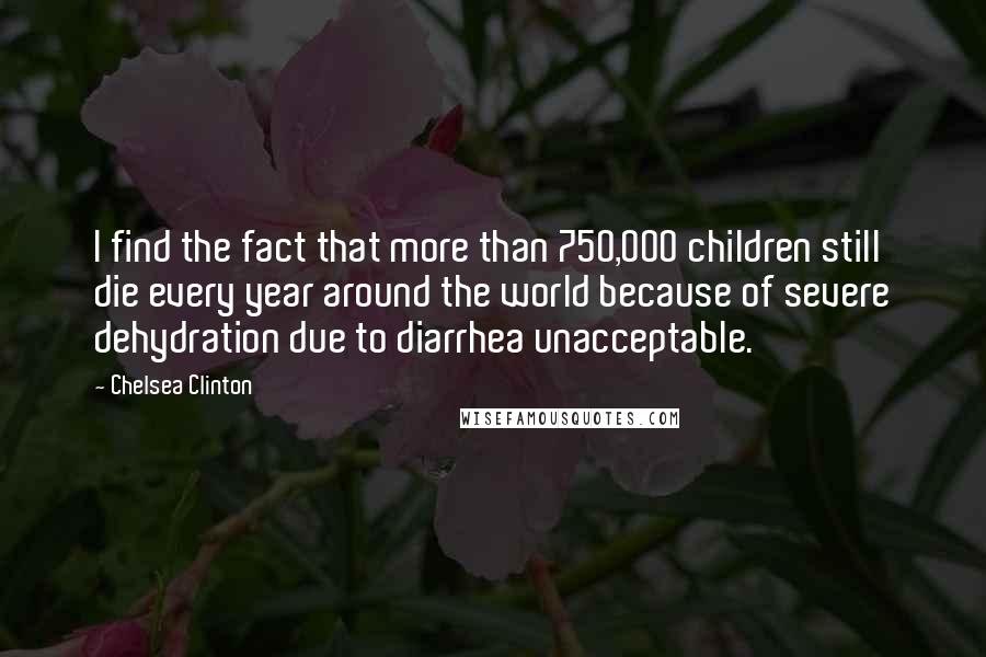 Chelsea Clinton Quotes: I find the fact that more than 750,000 children still die every year around the world because of severe dehydration due to diarrhea unacceptable.