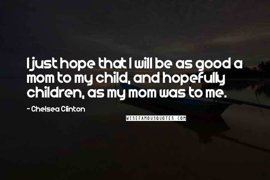 Chelsea Clinton Quotes: I just hope that I will be as good a mom to my child, and hopefully children, as my mom was to me.