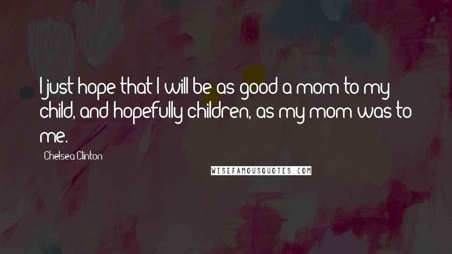 Chelsea Clinton Quotes: I just hope that I will be as good a mom to my child, and hopefully children, as my mom was to me.