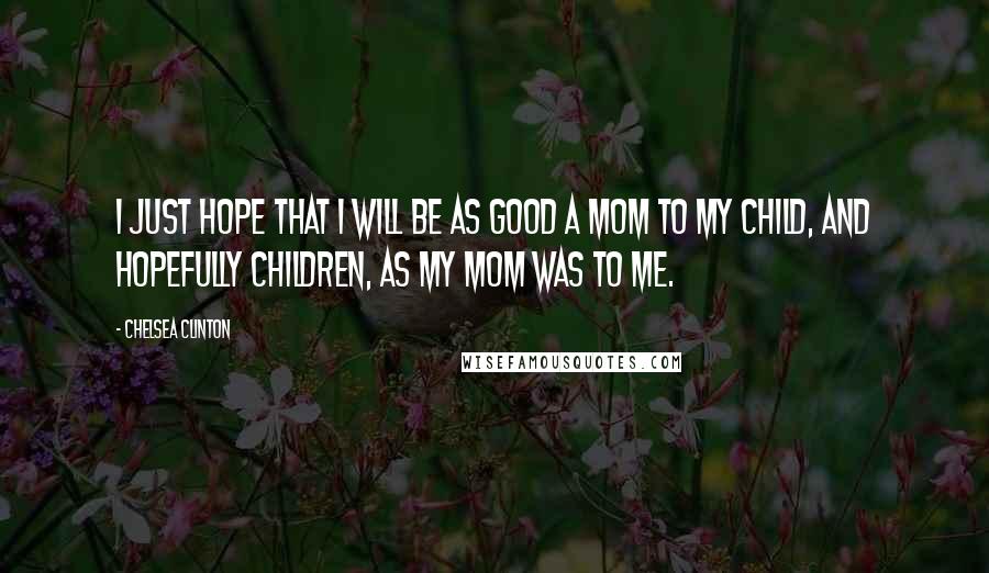 Chelsea Clinton Quotes: I just hope that I will be as good a mom to my child, and hopefully children, as my mom was to me.