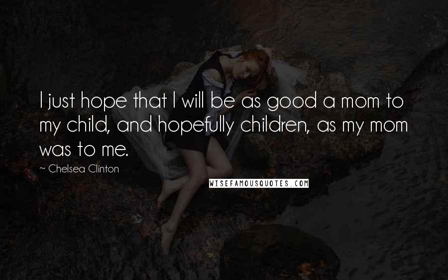 Chelsea Clinton Quotes: I just hope that I will be as good a mom to my child, and hopefully children, as my mom was to me.
