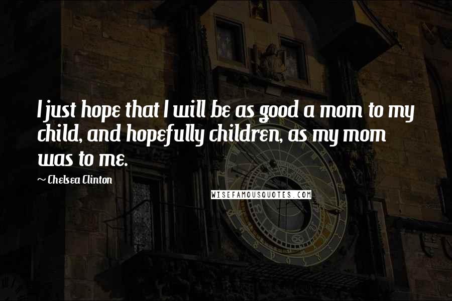 Chelsea Clinton Quotes: I just hope that I will be as good a mom to my child, and hopefully children, as my mom was to me.
