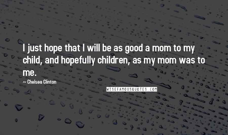 Chelsea Clinton Quotes: I just hope that I will be as good a mom to my child, and hopefully children, as my mom was to me.