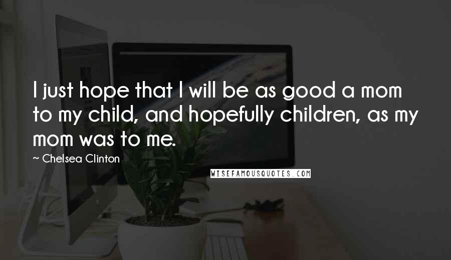 Chelsea Clinton Quotes: I just hope that I will be as good a mom to my child, and hopefully children, as my mom was to me.
