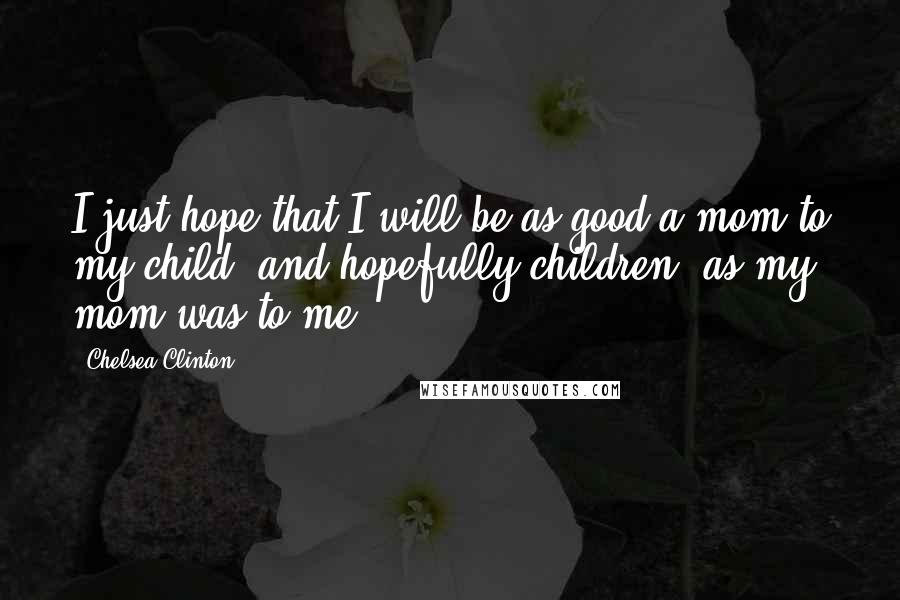 Chelsea Clinton Quotes: I just hope that I will be as good a mom to my child, and hopefully children, as my mom was to me.