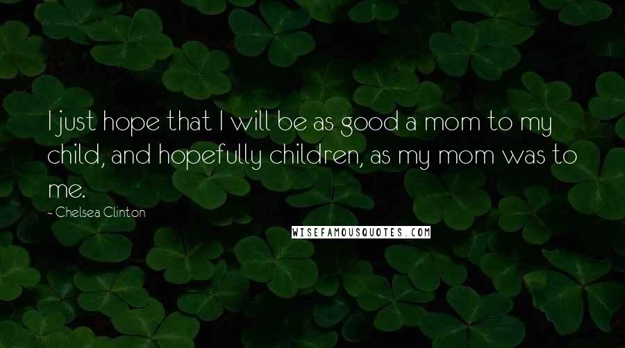 Chelsea Clinton Quotes: I just hope that I will be as good a mom to my child, and hopefully children, as my mom was to me.