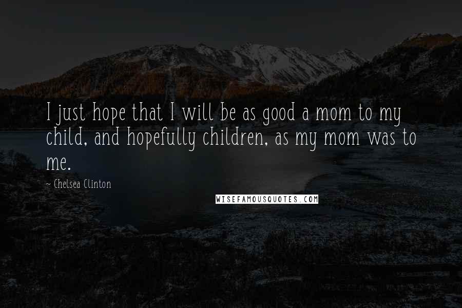 Chelsea Clinton Quotes: I just hope that I will be as good a mom to my child, and hopefully children, as my mom was to me.