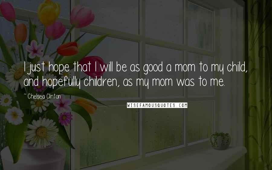 Chelsea Clinton Quotes: I just hope that I will be as good a mom to my child, and hopefully children, as my mom was to me.