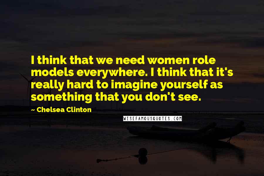Chelsea Clinton Quotes: I think that we need women role models everywhere. I think that it's really hard to imagine yourself as something that you don't see.