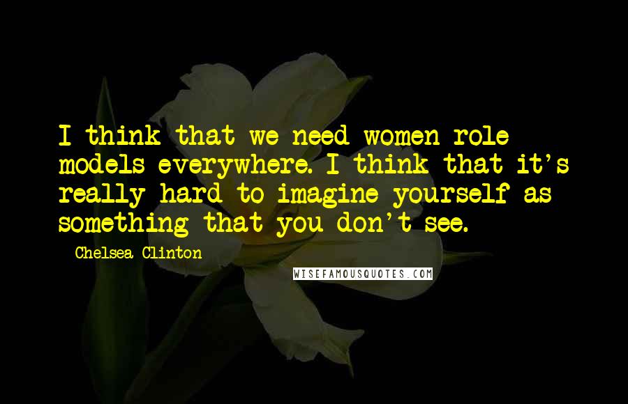 Chelsea Clinton Quotes: I think that we need women role models everywhere. I think that it's really hard to imagine yourself as something that you don't see.