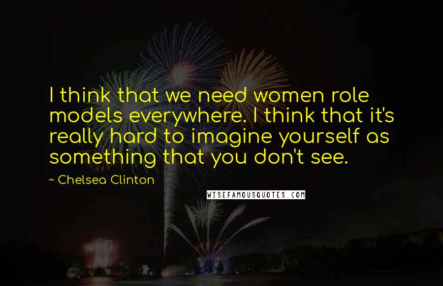 Chelsea Clinton Quotes: I think that we need women role models everywhere. I think that it's really hard to imagine yourself as something that you don't see.